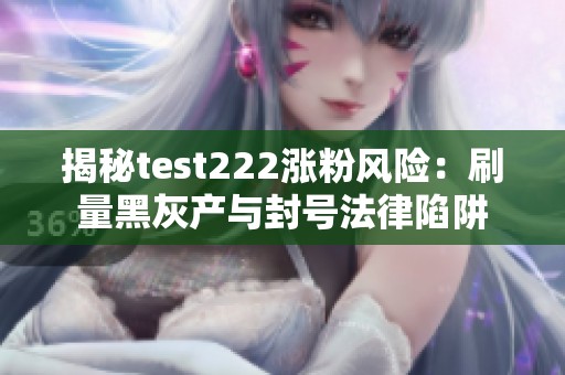 揭秘test222涨粉风险：刷量黑灰产与封号法律陷阱