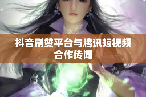 抖音刷赞平台与腾讯短视频合作传闻