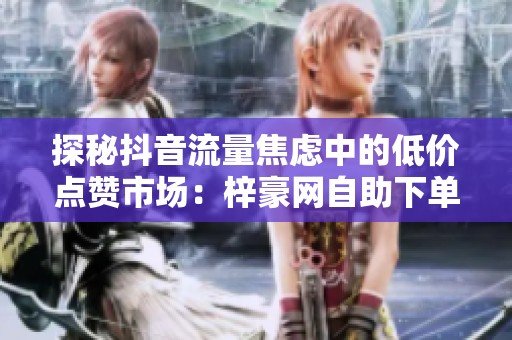 探秘抖音流量焦虑中的低价点赞市场:梓豪网自助下单链条全景调查 探秘抖音流量焦虑中的低价点赞市场:梓豪网自助下单链条全景调查