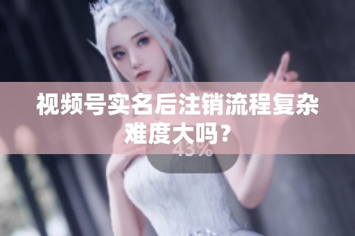 视频号实名后注销流程复杂难度大吗? 视频号实名后注销流程复杂难度大吗?