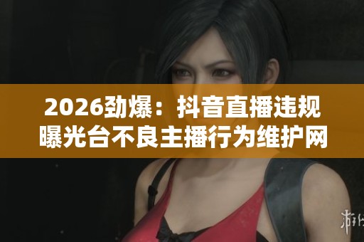 2026劲爆:抖音直播违规曝光台不良主播行为维护网络环境一体化打造 2026劲爆:抖音直播违规曝光台不良主播行为维护网络环境一体化打造