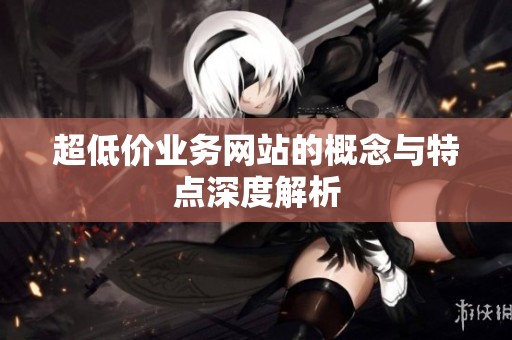 超低价业务网站的概念与特点深度解析 超低价业务网站的概念与特点深度解析
