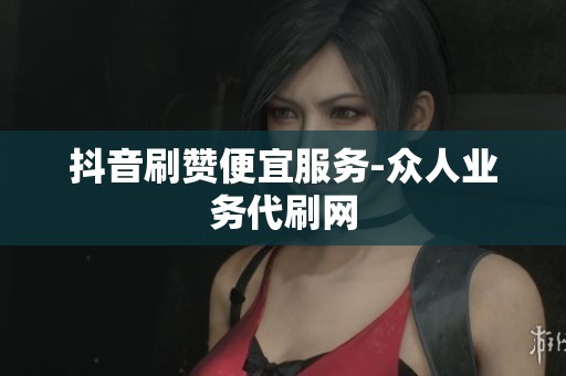 抖音刷赞便宜服务-众人业务代刷网 抖音刷赞便宜服务-众人业务代刷网
