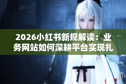 2026小红书新规解读:业务网站如何深耕平台实现扎根 2026小红书新规解读:业务网站如何深耕平台实现扎根