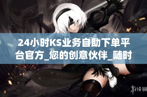 24小时KS业务自助下单平台官方_您的创意伙伴_随时随地启航