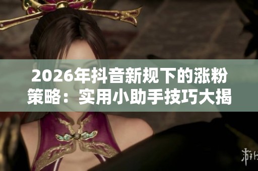 2026年抖音新规下的涨粉策略：实用小助手技巧大揭秘