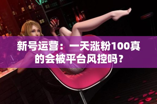 新号运营:一天涨粉100真的会被平台风控吗? 新号运营:一天涨粉100真的会被平台风控吗?
