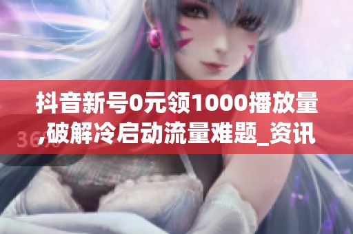 抖音新号0元领1000播放量,破解冷启动流量难题_资讯
