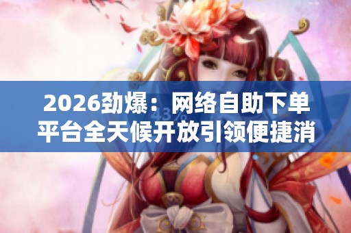 2026劲爆:网络自助下单平台全天候开放引领便捷消费新风尚一体化 2026劲爆:网络自助下单平台全天候开放引领便捷消费新风尚一体化