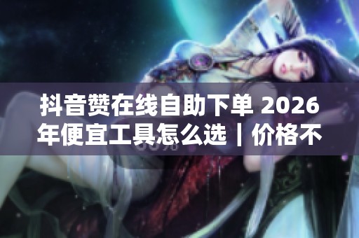 抖音赞在线自助下单 2026年便宜工具怎么选|价格不是第一,实时数据 抖音赞在线自助下单 2026年便宜工具怎么选|价格不是第一,实时数据