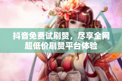 抖音免费试刷赞，尽享全网超低价刷赞平台体验