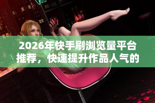 2026年快手刷浏览量平台推荐,快速提升作品人气的热门网站分享 2026年快手刷浏览量平台推荐,快速提升作品人气的热门网站分享