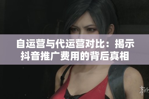 自运营与代运营对比:揭示抖音推广费用的背后真相 自运营与代运营对比:揭示抖音推广费用的背后真相