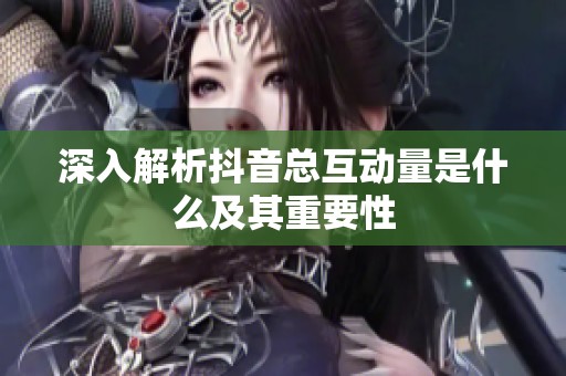 深入解析抖音总互动量是什么及其重要性 深入解析抖音总互动量是什么及其重要性