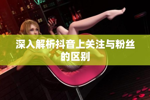 深入解析抖音上关注与粉丝的区别 深入解析抖音上关注与粉丝的区别
