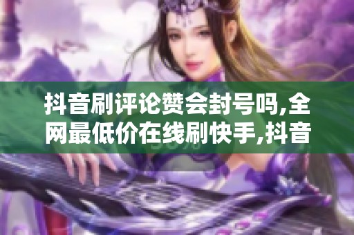 抖音刷评论赞会封号吗,全网最低价在线刷快手,抖音刷评论点赞真会 抖音刷评论赞会封号吗,全网最低价在线刷快手,抖音刷评论点赞真会