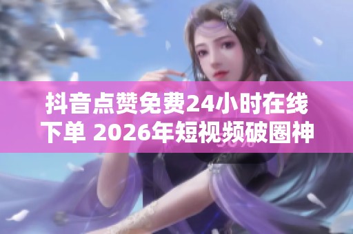 抖音点赞免费24小时在线下单 2026年短视频破圈神器