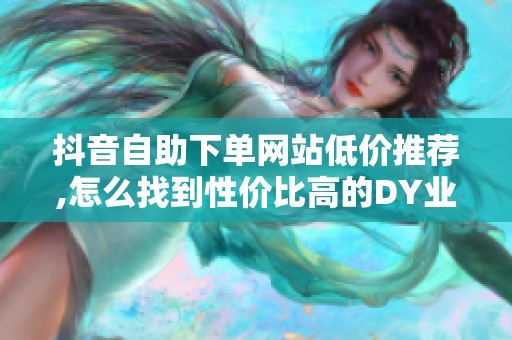抖音自助下单网站低价推荐,怎么找到性价比高的DY业务平台 抖音自助下单网站低价推荐,怎么找到性价比高的DY业务平台