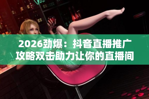 2026劲爆：抖音直播推广攻略双击助力让你的直播间人气飙升实现粉丝