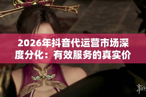 2026年抖音代运营市场深度分化:有效服务的真实价值探讨 2026年抖音代运营市场深度分化:有效服务的真实价值探讨