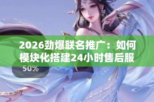 2026劲爆联名推广：如何模块化搭建24小时售后服务网络平台