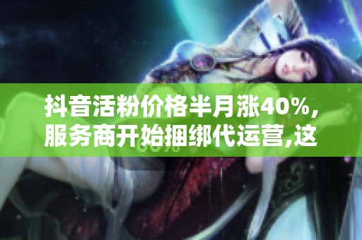 抖音活粉价格半月涨40%,服务商开始捆绑代运营,这笔钱花在哪儿更安全