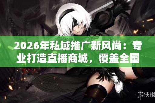 2026年私域推广新风尚：专业打造直播商城，覆盖全国售后服务网点
