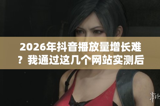 2026年抖音播放量增长难？我通过这几个网站实测后优化了策略