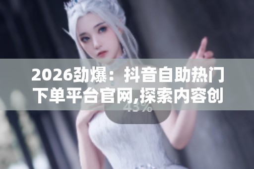 2026劲爆：抖音自助热门下单平台官网,探索内容创作新机遇提升账号