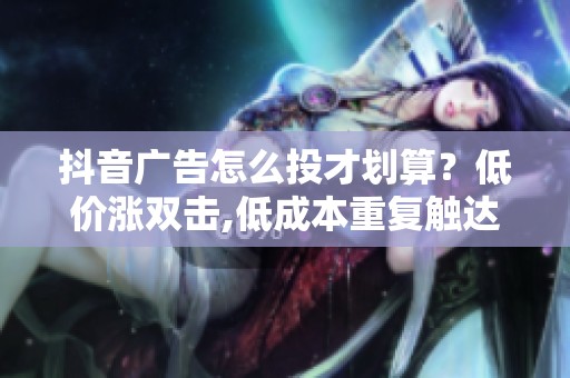 抖音广告怎么投才划算？低价涨双击,低成本重复触达客户