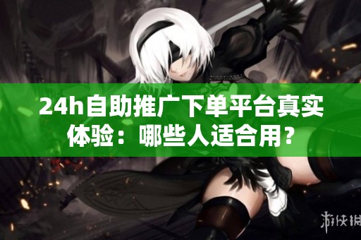 24h自助推广下单平台真实体验：哪些人适合用？