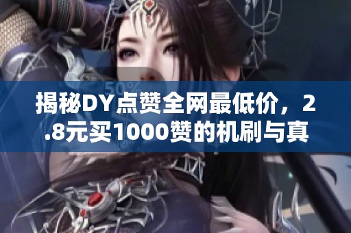 揭秘DY点赞全网最低价，2.8元买1000赞的机刷与真人区别分析