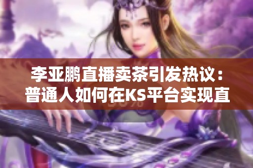 李亚鹏直播卖茶引发热议：普通人如何在KS平台实现直播赚钱梦想
