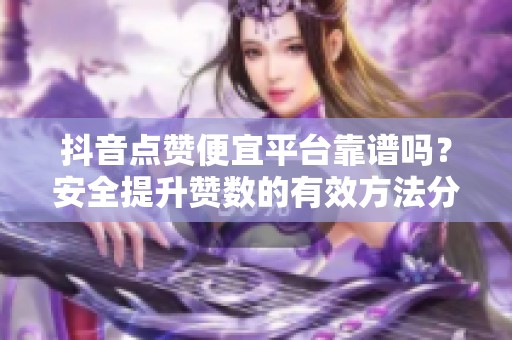 抖音点赞便宜平台靠谱吗？安全提升赞数的有效方法分享！