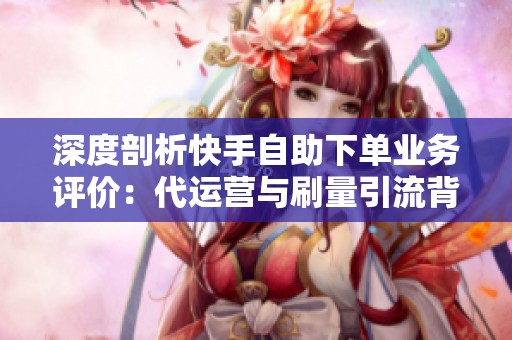 深度剖析快手自助下单业务评价：代运营与刷量引流背后的灰色链条