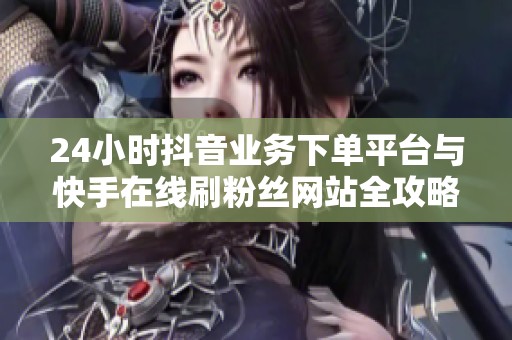 24小时抖音业务下单平台与快手在线刷粉丝网站全攻略