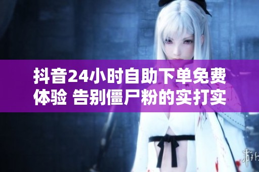 抖音24小时自助下单免费体验 告别僵尸粉的实打实平台 抖音24小时自助下单免费体验 告别僵尸粉的实打实平台