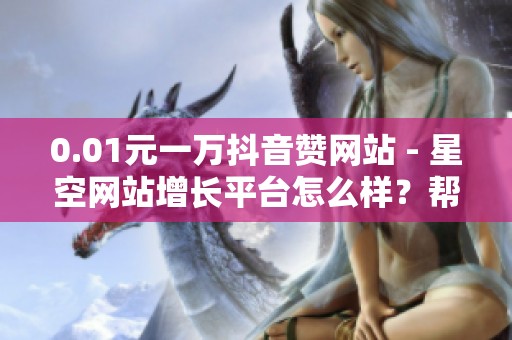 0.01元一万抖音赞网站 - 星空网站增长平台怎么样？帮你快速提升
