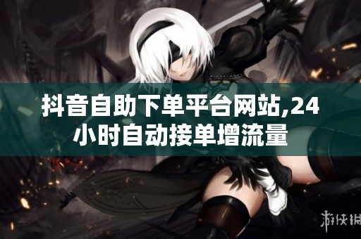 抖音自助下单平台网站,24小时自动接单增流量 抖音自助下单平台网站,24小时自动接单增流量