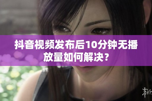 抖音视频发布后10分钟无播放量如何解决？