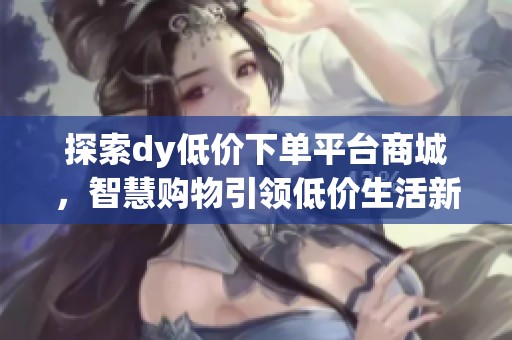 探索dy低价下单平台商城，智慧购物引领低价生活新风尚