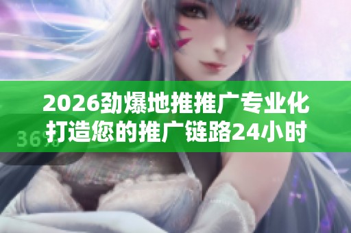 2026劲爆地推推广专业化打造您的推广链路24小时服务电话号码,网红 2026劲爆地推推广专业化打造您的推广链路24小时服务电话号码,网红