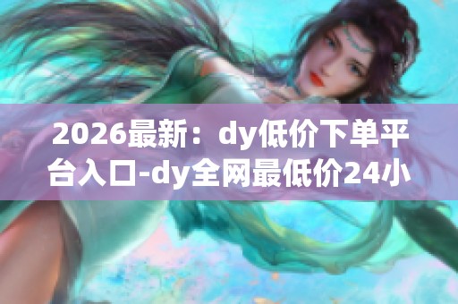 2026最新:dy低价下单平台入口-dy全网最低价24小时自助下单软件-0 2026最新:dy低价下单平台入口-dy全网最低价24小时自助下单软件-0