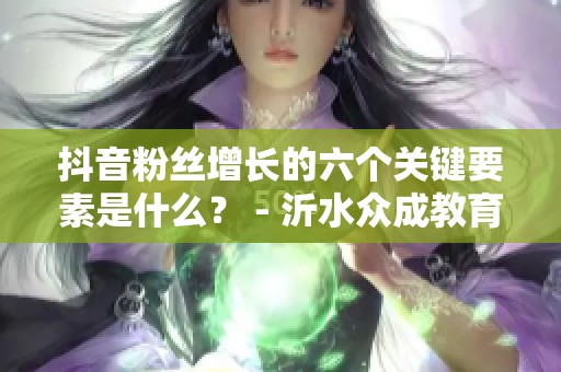 抖音粉丝增长的六个关键要素是什么? - 沂水众成教育信息咨询服务 抖音粉丝增长的六个关键要素是什么? - 沂水众成教育信息咨询服务