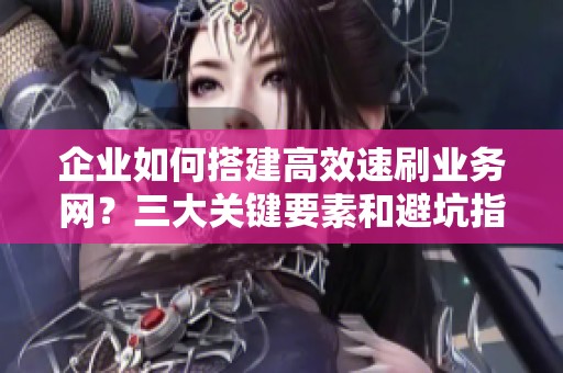 企业如何搭建高效速刷业务网？三大关键要素和避坑指南