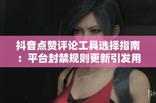 抖音点赞评论工具选择指南:平台封禁规则更新引发用户困惑 抖音点赞评论工具选择指南:平台封禁规则更新引发用户困惑