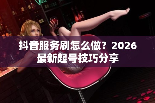 抖音服务刷怎么做?2026最新起号技巧分享 抖音服务刷怎么做?2026最新起号技巧分享