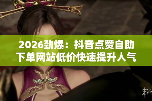 2026劲爆：抖音点赞自助下单网站低价快速提升人气助力作品爆款打造