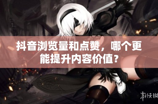 抖音浏览量和点赞，哪个更能提升内容价值？