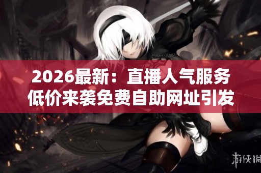 2026最新：直播人气服务低价来袭免费自助网址引发网友热议定制化